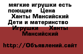 мягкие игрушки,есть поющие  › Цена ­ 500 - Ханты-Мансийский Дети и материнство » Игрушки   . Ханты-Мансийский